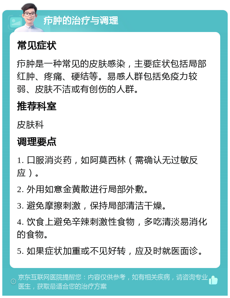 疖肿的治疗与调理 常见症状 疖肿是一种常见的皮肤感染，主要症状包括局部红肿、疼痛、硬结等。易感人群包括免疫力较弱、皮肤不洁或有创伤的人群。 推荐科室 皮肤科 调理要点 1. 口服消炎药，如阿莫西林（需确认无过敏反应）。 2. 外用如意金黄散进行局部外敷。 3. 避免摩擦刺激，保持局部清洁干燥。 4. 饮食上避免辛辣刺激性食物，多吃清淡易消化的食物。 5. 如果症状加重或不见好转，应及时就医面诊。