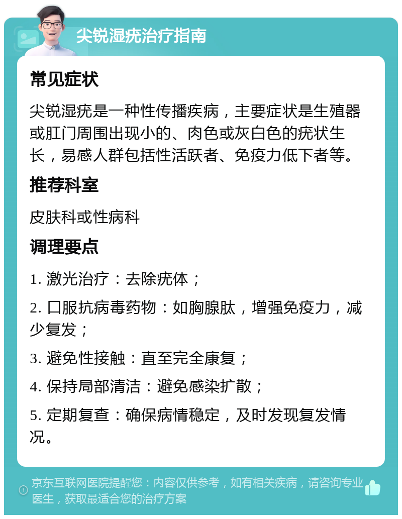 尖锐湿疣治疗指南 常见症状 尖锐湿疣是一种性传播疾病，主要症状是生殖器或肛门周围出现小的、肉色或灰白色的疣状生长，易感人群包括性活跃者、免疫力低下者等。 推荐科室 皮肤科或性病科 调理要点 1. 激光治疗：去除疣体； 2. 口服抗病毒药物：如胸腺肽，增强免疫力，减少复发； 3. 避免性接触：直至完全康复； 4. 保持局部清洁：避免感染扩散； 5. 定期复查：确保病情稳定，及时发现复发情况。