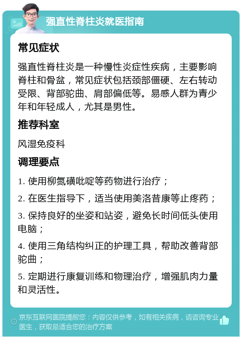 强直性脊柱炎就医指南 常见症状 强直性脊柱炎是一种慢性炎症性疾病，主要影响脊柱和骨盆，常见症状包括颈部僵硬、左右转动受限、背部驼曲、肩部偏低等。易感人群为青少年和年轻成人，尤其是男性。 推荐科室 风湿免疫科 调理要点 1. 使用柳氮磺吡啶等药物进行治疗； 2. 在医生指导下，适当使用美洛昔康等止疼药； 3. 保持良好的坐姿和站姿，避免长时间低头使用电脑； 4. 使用三角结构纠正的护理工具，帮助改善背部驼曲； 5. 定期进行康复训练和物理治疗，增强肌肉力量和灵活性。