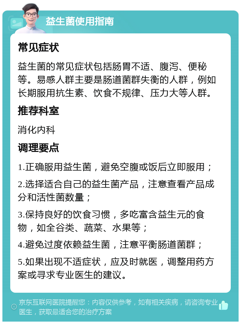 益生菌使用指南 常见症状 益生菌的常见症状包括肠胃不适、腹泻、便秘等。易感人群主要是肠道菌群失衡的人群，例如长期服用抗生素、饮食不规律、压力大等人群。 推荐科室 消化内科 调理要点 1.正确服用益生菌，避免空腹或饭后立即服用； 2.选择适合自己的益生菌产品，注意查看产品成分和活性菌数量； 3.保持良好的饮食习惯，多吃富含益生元的食物，如全谷类、蔬菜、水果等； 4.避免过度依赖益生菌，注意平衡肠道菌群； 5.如果出现不适症状，应及时就医，调整用药方案或寻求专业医生的建议。