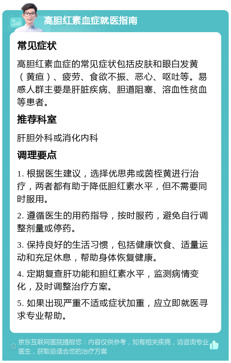 高胆红素血症就医指南 常见症状 高胆红素血症的常见症状包括皮肤和眼白发黄（黄疸）、疲劳、食欲不振、恶心、呕吐等。易感人群主要是肝脏疾病、胆道阻塞、溶血性贫血等患者。 推荐科室 肝胆外科或消化内科 调理要点 1. 根据医生建议，选择优思弗或茵桎黄进行治疗，两者都有助于降低胆红素水平，但不需要同时服用。 2. 遵循医生的用药指导，按时服药，避免自行调整剂量或停药。 3. 保持良好的生活习惯，包括健康饮食、适量运动和充足休息，帮助身体恢复健康。 4. 定期复查肝功能和胆红素水平，监测病情变化，及时调整治疗方案。 5. 如果出现严重不适或症状加重，应立即就医寻求专业帮助。