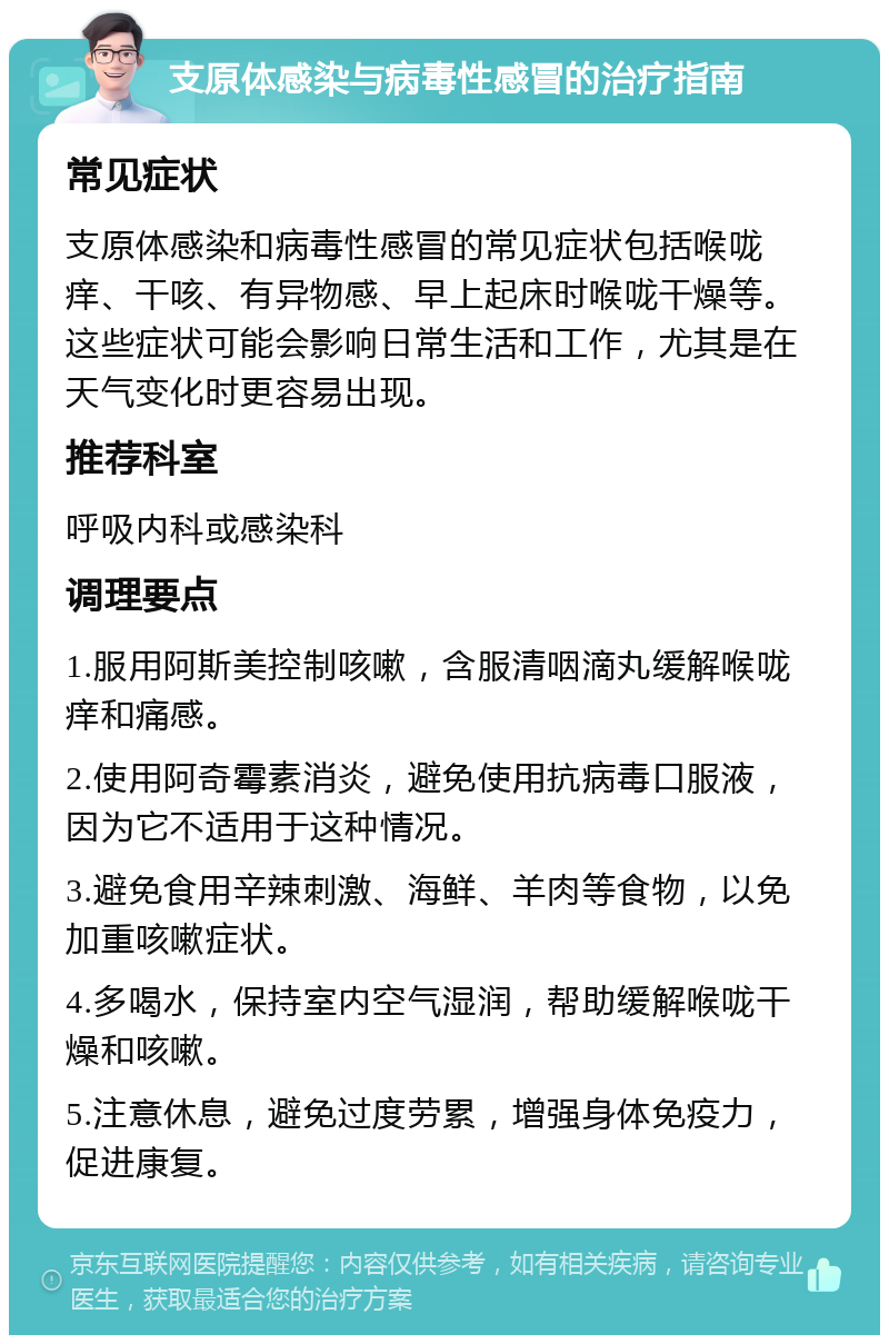 支原体感染与病毒性感冒的治疗指南 常见症状 支原体感染和病毒性感冒的常见症状包括喉咙痒、干咳、有异物感、早上起床时喉咙干燥等。这些症状可能会影响日常生活和工作，尤其是在天气变化时更容易出现。 推荐科室 呼吸内科或感染科 调理要点 1.服用阿斯美控制咳嗽，含服清咽滴丸缓解喉咙痒和痛感。 2.使用阿奇霉素消炎，避免使用抗病毒口服液，因为它不适用于这种情况。 3.避免食用辛辣刺激、海鲜、羊肉等食物，以免加重咳嗽症状。 4.多喝水，保持室内空气湿润，帮助缓解喉咙干燥和咳嗽。 5.注意休息，避免过度劳累，增强身体免疫力，促进康复。