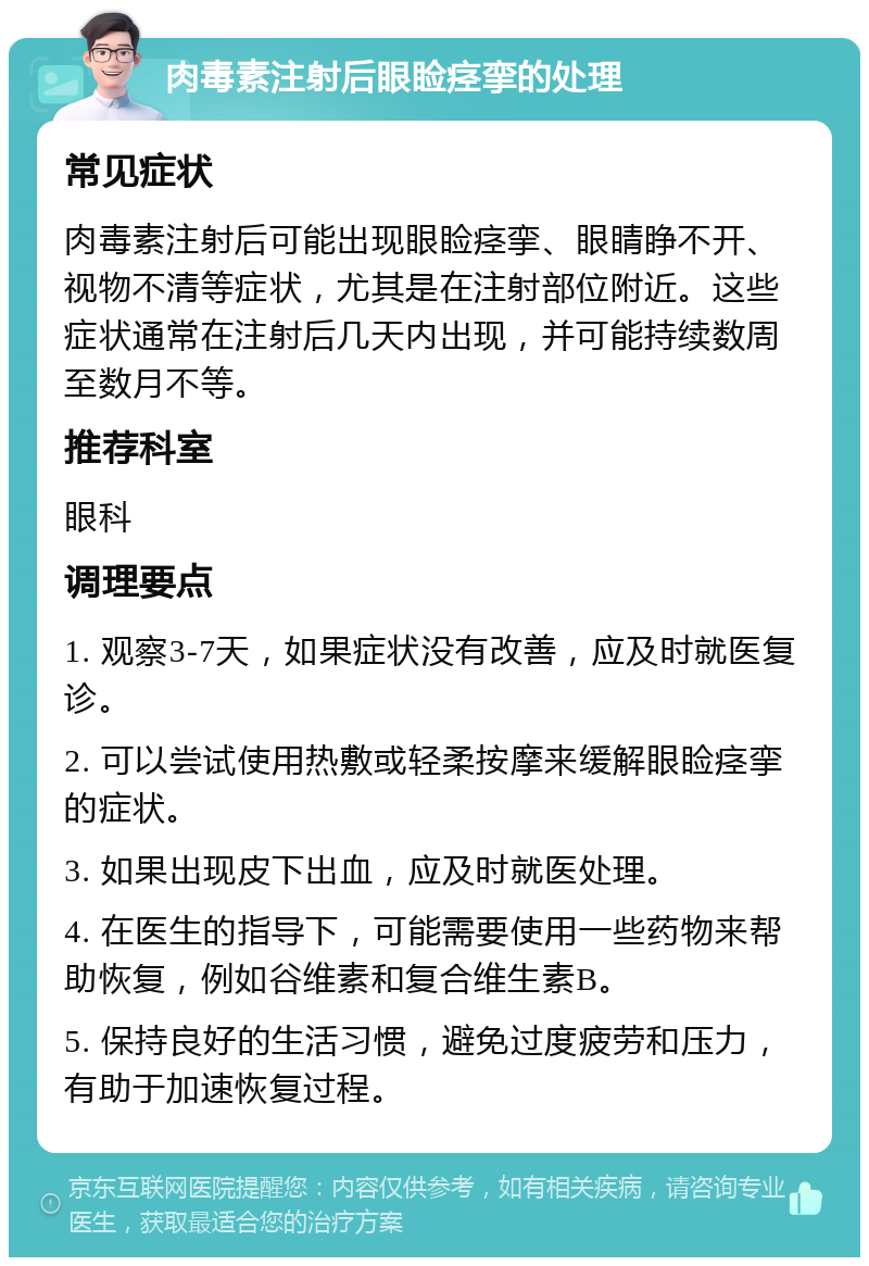 肉毒素注射后眼睑痉挛的处理 常见症状 肉毒素注射后可能出现眼睑痉挛、眼睛睁不开、视物不清等症状，尤其是在注射部位附近。这些症状通常在注射后几天内出现，并可能持续数周至数月不等。 推荐科室 眼科 调理要点 1. 观察3-7天，如果症状没有改善，应及时就医复诊。 2. 可以尝试使用热敷或轻柔按摩来缓解眼睑痉挛的症状。 3. 如果出现皮下出血，应及时就医处理。 4. 在医生的指导下，可能需要使用一些药物来帮助恢复，例如谷维素和复合维生素B。 5. 保持良好的生活习惯，避免过度疲劳和压力，有助于加速恢复过程。