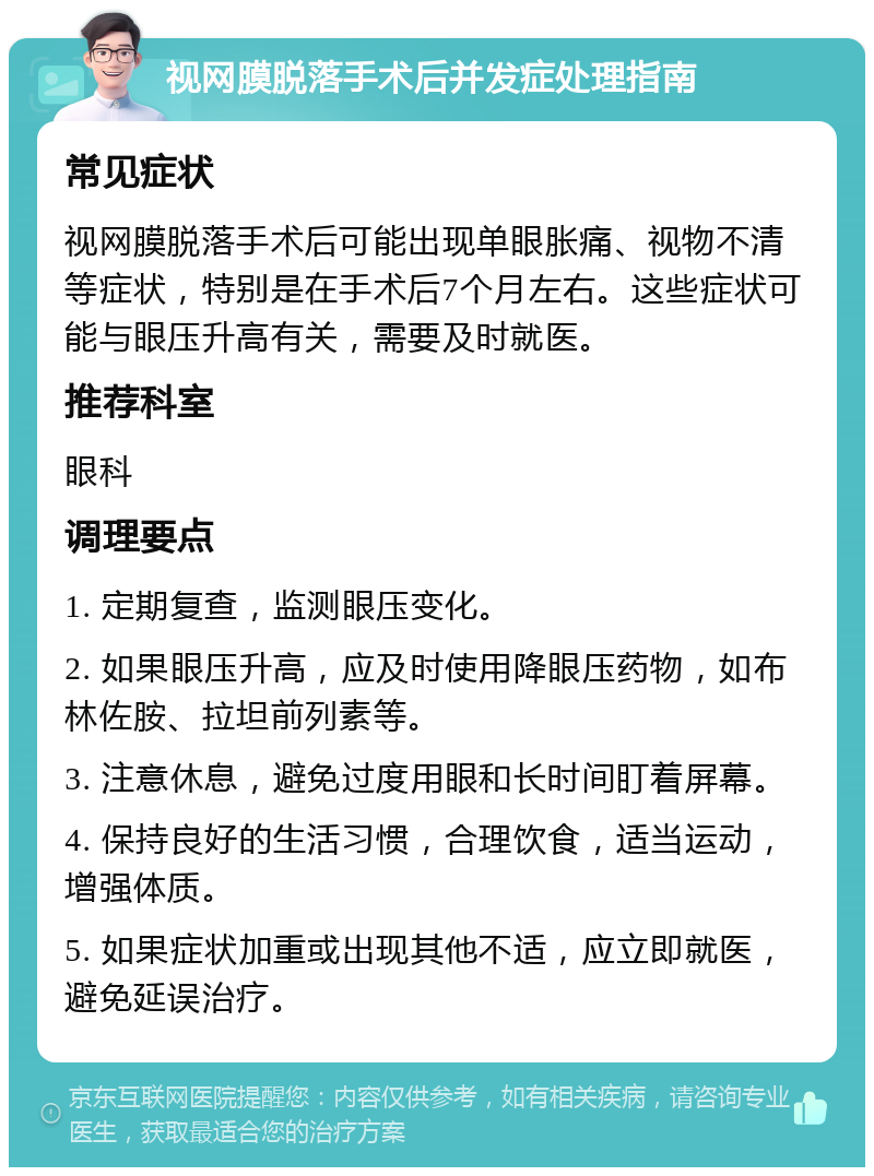 视网膜脱落手术后并发症处理指南 常见症状 视网膜脱落手术后可能出现单眼胀痛、视物不清等症状，特别是在手术后7个月左右。这些症状可能与眼压升高有关，需要及时就医。 推荐科室 眼科 调理要点 1. 定期复查，监测眼压变化。 2. 如果眼压升高，应及时使用降眼压药物，如布林佐胺、拉坦前列素等。 3. 注意休息，避免过度用眼和长时间盯着屏幕。 4. 保持良好的生活习惯，合理饮食，适当运动，增强体质。 5. 如果症状加重或出现其他不适，应立即就医，避免延误治疗。