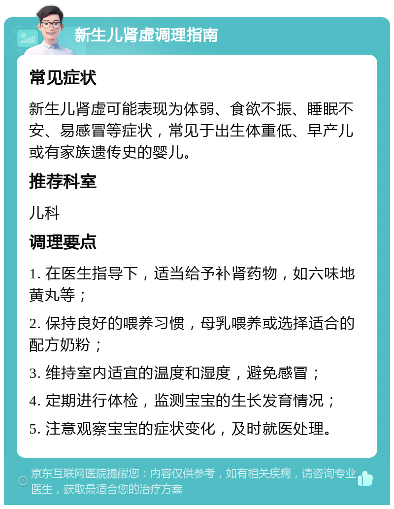 新生儿肾虚调理指南 常见症状 新生儿肾虚可能表现为体弱、食欲不振、睡眠不安、易感冒等症状，常见于出生体重低、早产儿或有家族遗传史的婴儿。 推荐科室 儿科 调理要点 1. 在医生指导下，适当给予补肾药物，如六味地黄丸等； 2. 保持良好的喂养习惯，母乳喂养或选择适合的配方奶粉； 3. 维持室内适宜的温度和湿度，避免感冒； 4. 定期进行体检，监测宝宝的生长发育情况； 5. 注意观察宝宝的症状变化，及时就医处理。