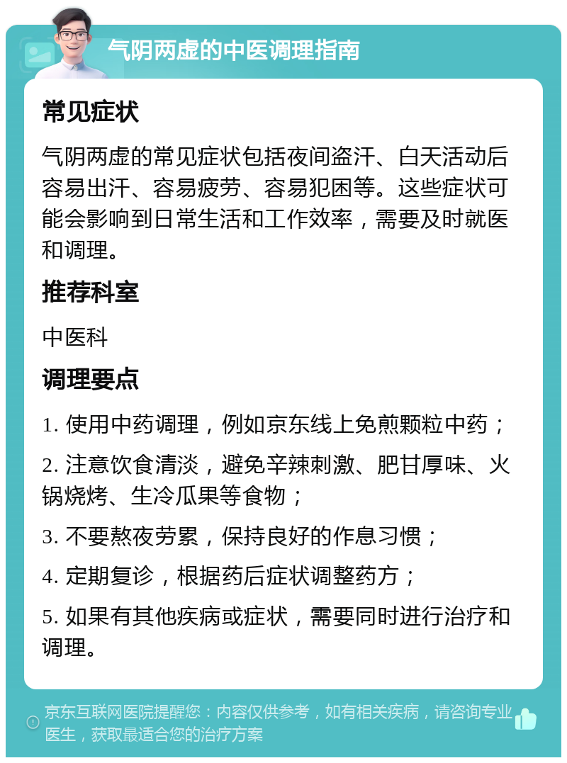 气阴两虚的中医调理指南 常见症状 气阴两虚的常见症状包括夜间盗汗、白天活动后容易出汗、容易疲劳、容易犯困等。这些症状可能会影响到日常生活和工作效率，需要及时就医和调理。 推荐科室 中医科 调理要点 1. 使用中药调理，例如京东线上免煎颗粒中药； 2. 注意饮食清淡，避免辛辣刺激、肥甘厚味、火锅烧烤、生冷瓜果等食物； 3. 不要熬夜劳累，保持良好的作息习惯； 4. 定期复诊，根据药后症状调整药方； 5. 如果有其他疾病或症状，需要同时进行治疗和调理。