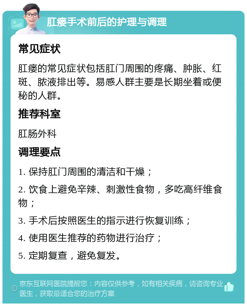 肛瘘手术前后的护理与调理 常见症状 肛瘘的常见症状包括肛门周围的疼痛、肿胀、红斑、脓液排出等。易感人群主要是长期坐着或便秘的人群。 推荐科室 肛肠外科 调理要点 1. 保持肛门周围的清洁和干燥； 2. 饮食上避免辛辣、刺激性食物，多吃高纤维食物； 3. 手术后按照医生的指示进行恢复训练； 4. 使用医生推荐的药物进行治疗； 5. 定期复查，避免复发。