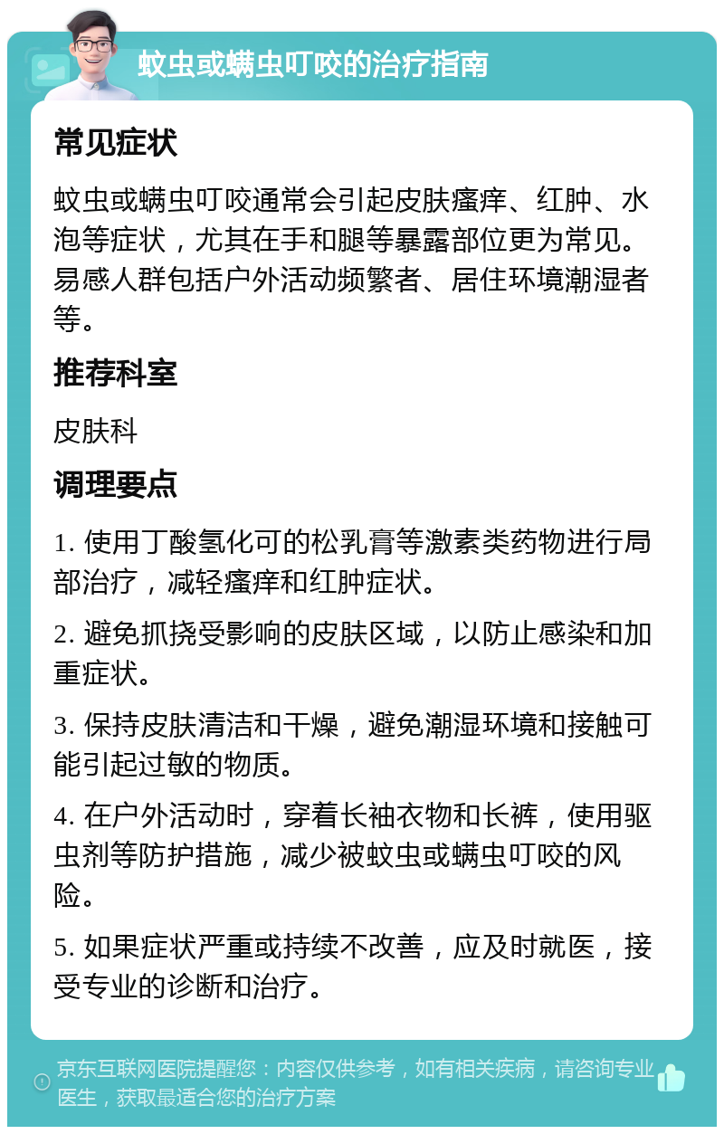 蚊虫或螨虫叮咬的治疗指南 常见症状 蚊虫或螨虫叮咬通常会引起皮肤瘙痒、红肿、水泡等症状，尤其在手和腿等暴露部位更为常见。易感人群包括户外活动频繁者、居住环境潮湿者等。 推荐科室 皮肤科 调理要点 1. 使用丁酸氢化可的松乳膏等激素类药物进行局部治疗，减轻瘙痒和红肿症状。 2. 避免抓挠受影响的皮肤区域，以防止感染和加重症状。 3. 保持皮肤清洁和干燥，避免潮湿环境和接触可能引起过敏的物质。 4. 在户外活动时，穿着长袖衣物和长裤，使用驱虫剂等防护措施，减少被蚊虫或螨虫叮咬的风险。 5. 如果症状严重或持续不改善，应及时就医，接受专业的诊断和治疗。