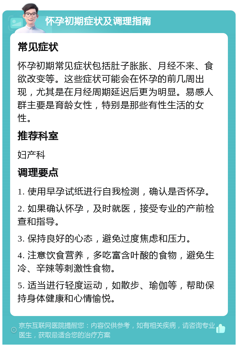 怀孕初期症状及调理指南 常见症状 怀孕初期常见症状包括肚子胀胀、月经不来、食欲改变等。这些症状可能会在怀孕的前几周出现，尤其是在月经周期延迟后更为明显。易感人群主要是育龄女性，特别是那些有性生活的女性。 推荐科室 妇产科 调理要点 1. 使用早孕试纸进行自我检测，确认是否怀孕。 2. 如果确认怀孕，及时就医，接受专业的产前检查和指导。 3. 保持良好的心态，避免过度焦虑和压力。 4. 注意饮食营养，多吃富含叶酸的食物，避免生冷、辛辣等刺激性食物。 5. 适当进行轻度运动，如散步、瑜伽等，帮助保持身体健康和心情愉悦。