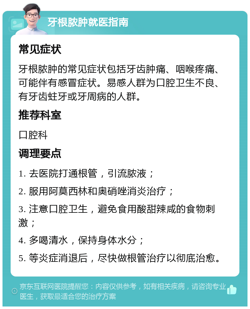 牙根脓肿就医指南 常见症状 牙根脓肿的常见症状包括牙齿肿痛、咽喉疼痛、可能伴有感冒症状。易感人群为口腔卫生不良、有牙齿蛀牙或牙周病的人群。 推荐科室 口腔科 调理要点 1. 去医院打通根管，引流脓液； 2. 服用阿莫西林和奥硝唑消炎治疗； 3. 注意口腔卫生，避免食用酸甜辣咸的食物刺激； 4. 多喝清水，保持身体水分； 5. 等炎症消退后，尽快做根管治疗以彻底治愈。