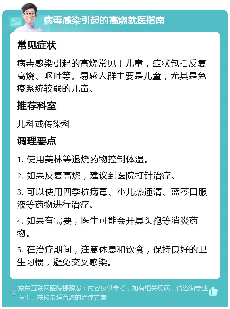 病毒感染引起的高烧就医指南 常见症状 病毒感染引起的高烧常见于儿童，症状包括反复高烧、呕吐等。易感人群主要是儿童，尤其是免疫系统较弱的儿童。 推荐科室 儿科或传染科 调理要点 1. 使用美林等退烧药物控制体温。 2. 如果反复高烧，建议到医院打针治疗。 3. 可以使用四季抗病毒、小儿热速清、蓝芩口服液等药物进行治疗。 4. 如果有需要，医生可能会开具头孢等消炎药物。 5. 在治疗期间，注意休息和饮食，保持良好的卫生习惯，避免交叉感染。