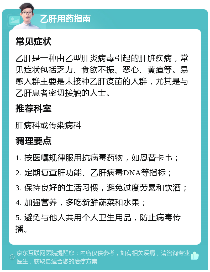 乙肝用药指南 常见症状 乙肝是一种由乙型肝炎病毒引起的肝脏疾病，常见症状包括乏力、食欲不振、恶心、黄疸等。易感人群主要是未接种乙肝疫苗的人群，尤其是与乙肝患者密切接触的人士。 推荐科室 肝病科或传染病科 调理要点 1. 按医嘱规律服用抗病毒药物，如恩替卡韦； 2. 定期复查肝功能、乙肝病毒DNA等指标； 3. 保持良好的生活习惯，避免过度劳累和饮酒； 4. 加强营养，多吃新鲜蔬菜和水果； 5. 避免与他人共用个人卫生用品，防止病毒传播。