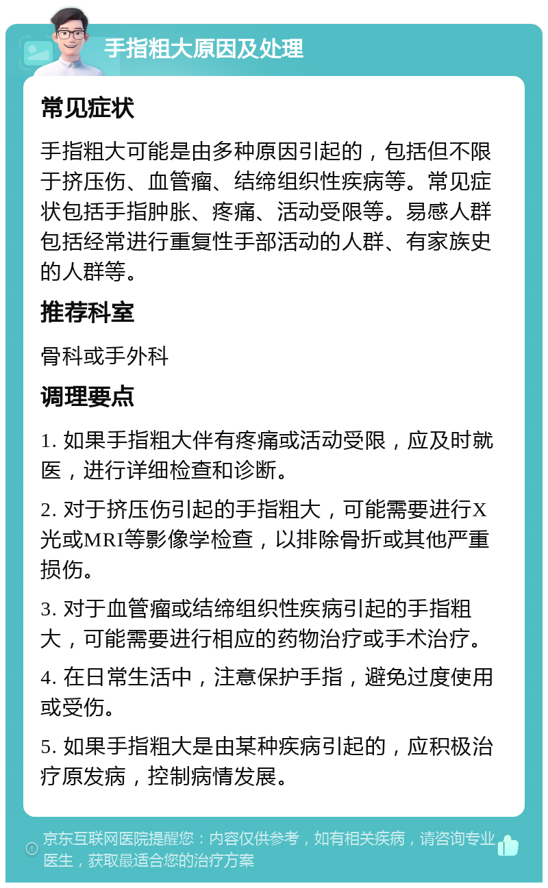 手指粗大原因及处理 常见症状 手指粗大可能是由多种原因引起的，包括但不限于挤压伤、血管瘤、结缔组织性疾病等。常见症状包括手指肿胀、疼痛、活动受限等。易感人群包括经常进行重复性手部活动的人群、有家族史的人群等。 推荐科室 骨科或手外科 调理要点 1. 如果手指粗大伴有疼痛或活动受限，应及时就医，进行详细检查和诊断。 2. 对于挤压伤引起的手指粗大，可能需要进行X光或MRI等影像学检查，以排除骨折或其他严重损伤。 3. 对于血管瘤或结缔组织性疾病引起的手指粗大，可能需要进行相应的药物治疗或手术治疗。 4. 在日常生活中，注意保护手指，避免过度使用或受伤。 5. 如果手指粗大是由某种疾病引起的，应积极治疗原发病，控制病情发展。