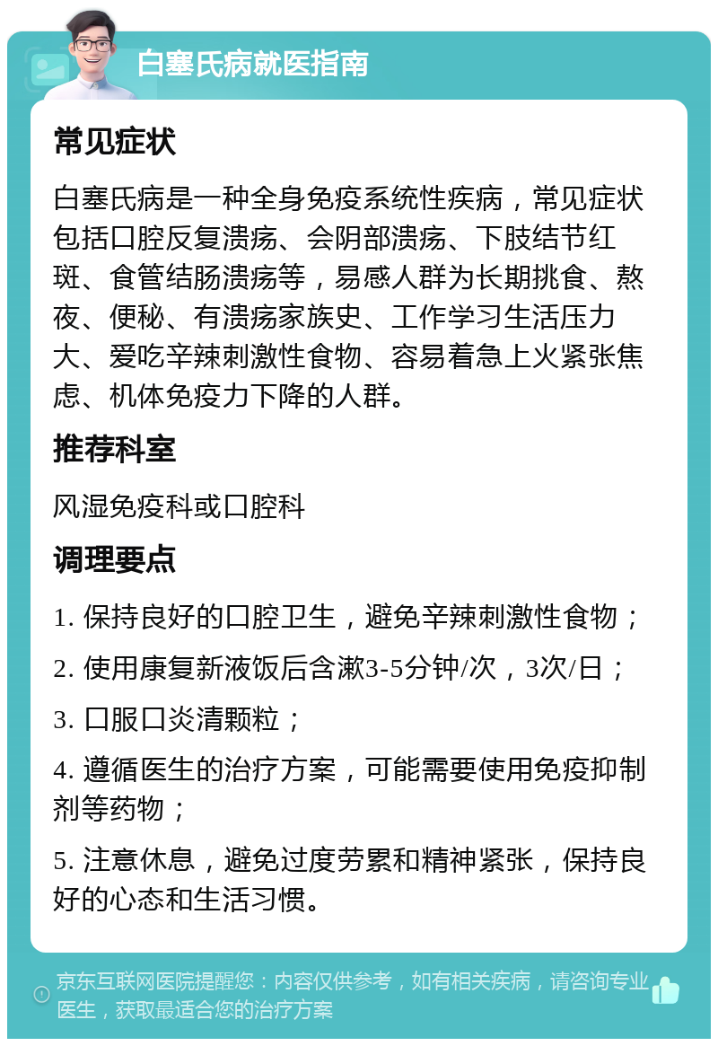 白塞氏病就医指南 常见症状 白塞氏病是一种全身免疫系统性疾病，常见症状包括口腔反复溃疡、会阴部溃疡、下肢结节红斑、食管结肠溃疡等，易感人群为长期挑食、熬夜、便秘、有溃疡家族史、工作学习生活压力大、爱吃辛辣刺激性食物、容易着急上火紧张焦虑、机体免疫力下降的人群。 推荐科室 风湿免疫科或口腔科 调理要点 1. 保持良好的口腔卫生，避免辛辣刺激性食物； 2. 使用康复新液饭后含漱3-5分钟/次，3次/日； 3. 口服口炎清颗粒； 4. 遵循医生的治疗方案，可能需要使用免疫抑制剂等药物； 5. 注意休息，避免过度劳累和精神紧张，保持良好的心态和生活习惯。