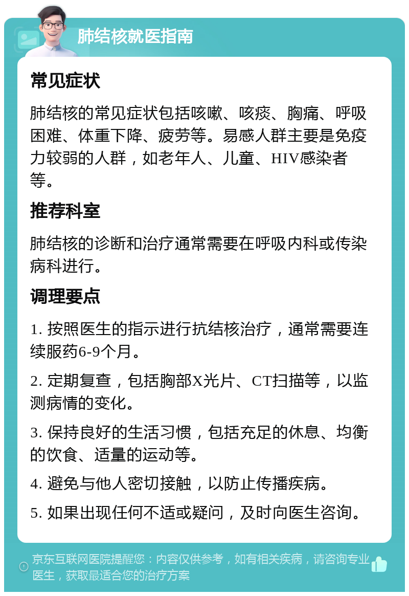 肺结核就医指南 常见症状 肺结核的常见症状包括咳嗽、咳痰、胸痛、呼吸困难、体重下降、疲劳等。易感人群主要是免疫力较弱的人群，如老年人、儿童、HIV感染者等。 推荐科室 肺结核的诊断和治疗通常需要在呼吸内科或传染病科进行。 调理要点 1. 按照医生的指示进行抗结核治疗，通常需要连续服药6-9个月。 2. 定期复查，包括胸部X光片、CT扫描等，以监测病情的变化。 3. 保持良好的生活习惯，包括充足的休息、均衡的饮食、适量的运动等。 4. 避免与他人密切接触，以防止传播疾病。 5. 如果出现任何不适或疑问，及时向医生咨询。