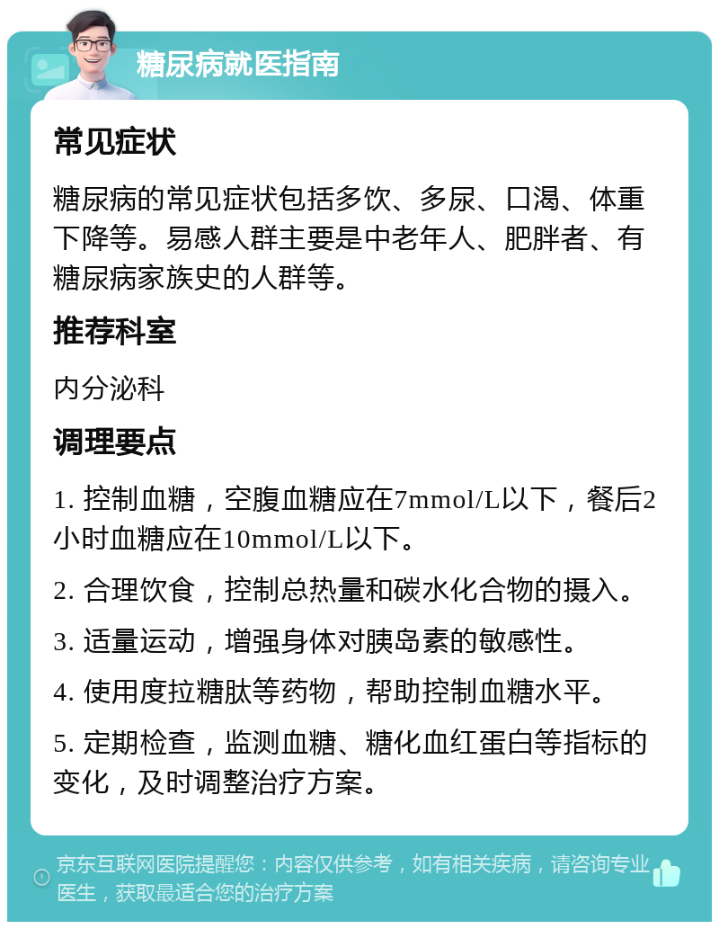 糖尿病就医指南 常见症状 糖尿病的常见症状包括多饮、多尿、口渴、体重下降等。易感人群主要是中老年人、肥胖者、有糖尿病家族史的人群等。 推荐科室 内分泌科 调理要点 1. 控制血糖，空腹血糖应在7mmol/L以下，餐后2小时血糖应在10mmol/L以下。 2. 合理饮食，控制总热量和碳水化合物的摄入。 3. 适量运动，增强身体对胰岛素的敏感性。 4. 使用度拉糖肽等药物，帮助控制血糖水平。 5. 定期检查，监测血糖、糖化血红蛋白等指标的变化，及时调整治疗方案。