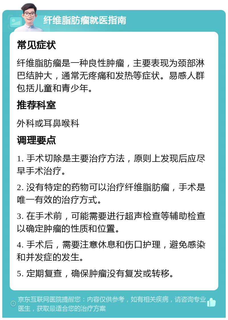 纤维脂肪瘤就医指南 常见症状 纤维脂肪瘤是一种良性肿瘤，主要表现为颈部淋巴结肿大，通常无疼痛和发热等症状。易感人群包括儿童和青少年。 推荐科室 外科或耳鼻喉科 调理要点 1. 手术切除是主要治疗方法，原则上发现后应尽早手术治疗。 2. 没有特定的药物可以治疗纤维脂肪瘤，手术是唯一有效的治疗方式。 3. 在手术前，可能需要进行超声检查等辅助检查以确定肿瘤的性质和位置。 4. 手术后，需要注意休息和伤口护理，避免感染和并发症的发生。 5. 定期复查，确保肿瘤没有复发或转移。