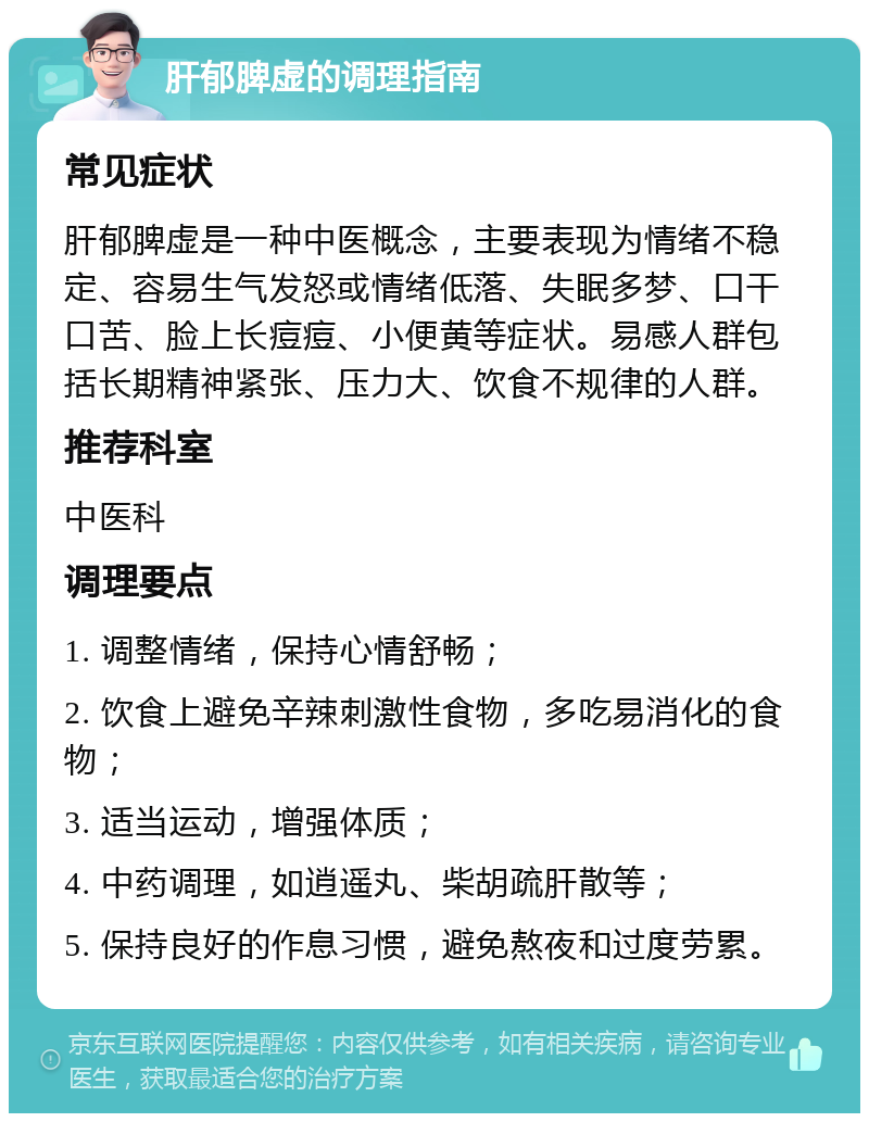 肝郁脾虚的调理指南 常见症状 肝郁脾虚是一种中医概念，主要表现为情绪不稳定、容易生气发怒或情绪低落、失眠多梦、口干口苦、脸上长痘痘、小便黄等症状。易感人群包括长期精神紧张、压力大、饮食不规律的人群。 推荐科室 中医科 调理要点 1. 调整情绪，保持心情舒畅； 2. 饮食上避免辛辣刺激性食物，多吃易消化的食物； 3. 适当运动，增强体质； 4. 中药调理，如逍遥丸、柴胡疏肝散等； 5. 保持良好的作息习惯，避免熬夜和过度劳累。