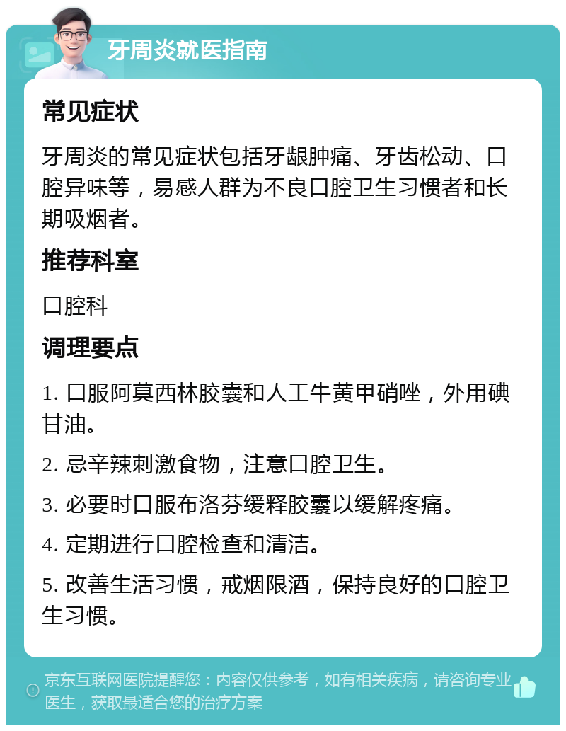 牙周炎就医指南 常见症状 牙周炎的常见症状包括牙龈肿痛、牙齿松动、口腔异味等，易感人群为不良口腔卫生习惯者和长期吸烟者。 推荐科室 口腔科 调理要点 1. 口服阿莫西林胶囊和人工牛黄甲硝唑，外用碘甘油。 2. 忌辛辣刺激食物，注意口腔卫生。 3. 必要时口服布洛芬缓释胶囊以缓解疼痛。 4. 定期进行口腔检查和清洁。 5. 改善生活习惯，戒烟限酒，保持良好的口腔卫生习惯。