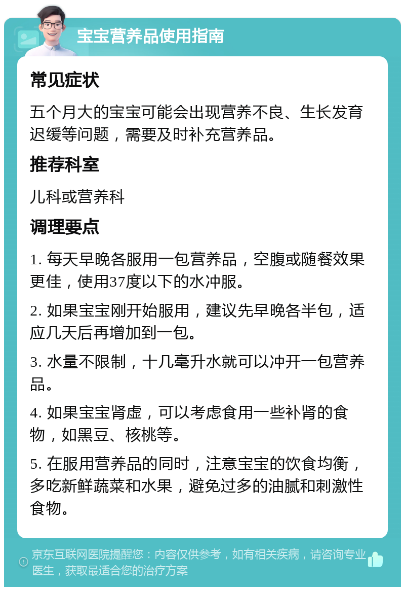 宝宝营养品使用指南 常见症状 五个月大的宝宝可能会出现营养不良、生长发育迟缓等问题，需要及时补充营养品。 推荐科室 儿科或营养科 调理要点 1. 每天早晚各服用一包营养品，空腹或随餐效果更佳，使用37度以下的水冲服。 2. 如果宝宝刚开始服用，建议先早晚各半包，适应几天后再增加到一包。 3. 水量不限制，十几毫升水就可以冲开一包营养品。 4. 如果宝宝肾虚，可以考虑食用一些补肾的食物，如黑豆、核桃等。 5. 在服用营养品的同时，注意宝宝的饮食均衡，多吃新鲜蔬菜和水果，避免过多的油腻和刺激性食物。