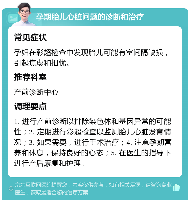 孕期胎儿心脏问题的诊断和治疗 常见症状 孕妇在彩超检查中发现胎儿可能有室间隔缺损，引起焦虑和担忧。 推荐科室 产前诊断中心 调理要点 1. 进行产前诊断以排除染色体和基因异常的可能性；2. 定期进行彩超检查以监测胎儿心脏发育情况；3. 如果需要，进行手术治疗；4. 注意孕期营养和休息，保持良好的心态；5. 在医生的指导下进行产后康复和护理。