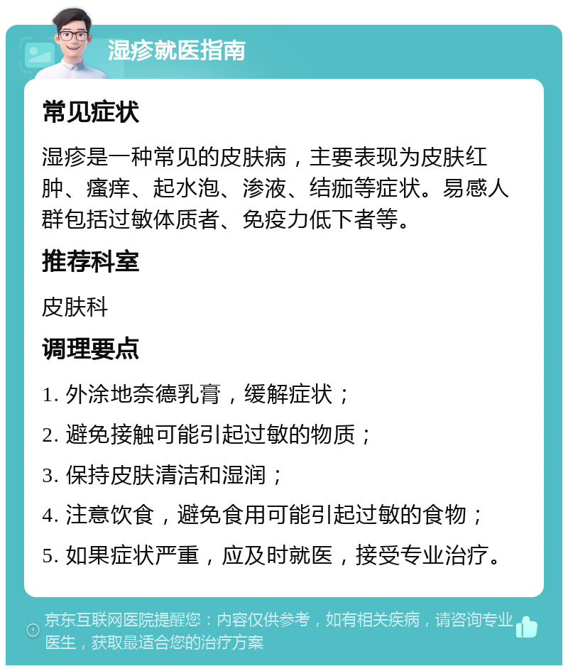 湿疹就医指南 常见症状 湿疹是一种常见的皮肤病，主要表现为皮肤红肿、瘙痒、起水泡、渗液、结痂等症状。易感人群包括过敏体质者、免疫力低下者等。 推荐科室 皮肤科 调理要点 1. 外涂地奈德乳膏，缓解症状； 2. 避免接触可能引起过敏的物质； 3. 保持皮肤清洁和湿润； 4. 注意饮食，避免食用可能引起过敏的食物； 5. 如果症状严重，应及时就医，接受专业治疗。