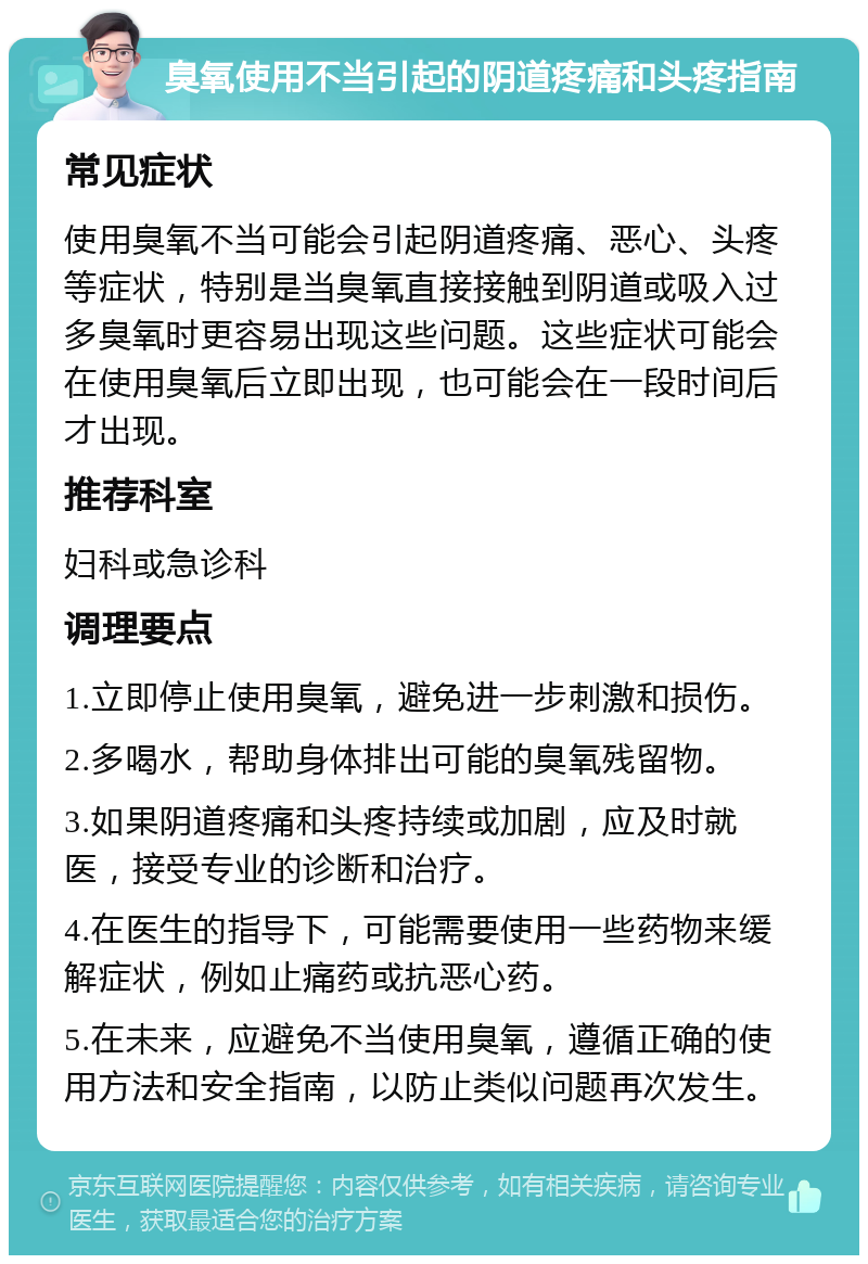 臭氧使用不当引起的阴道疼痛和头疼指南 常见症状 使用臭氧不当可能会引起阴道疼痛、恶心、头疼等症状，特别是当臭氧直接接触到阴道或吸入过多臭氧时更容易出现这些问题。这些症状可能会在使用臭氧后立即出现，也可能会在一段时间后才出现。 推荐科室 妇科或急诊科 调理要点 1.立即停止使用臭氧，避免进一步刺激和损伤。 2.多喝水，帮助身体排出可能的臭氧残留物。 3.如果阴道疼痛和头疼持续或加剧，应及时就医，接受专业的诊断和治疗。 4.在医生的指导下，可能需要使用一些药物来缓解症状，例如止痛药或抗恶心药。 5.在未来，应避免不当使用臭氧，遵循正确的使用方法和安全指南，以防止类似问题再次发生。