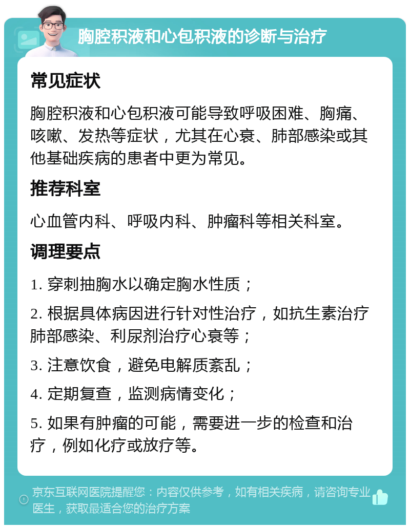 胸腔积液和心包积液的诊断与治疗 常见症状 胸腔积液和心包积液可能导致呼吸困难、胸痛、咳嗽、发热等症状，尤其在心衰、肺部感染或其他基础疾病的患者中更为常见。 推荐科室 心血管内科、呼吸内科、肿瘤科等相关科室。 调理要点 1. 穿刺抽胸水以确定胸水性质； 2. 根据具体病因进行针对性治疗，如抗生素治疗肺部感染、利尿剂治疗心衰等； 3. 注意饮食，避免电解质紊乱； 4. 定期复查，监测病情变化； 5. 如果有肿瘤的可能，需要进一步的检查和治疗，例如化疗或放疗等。