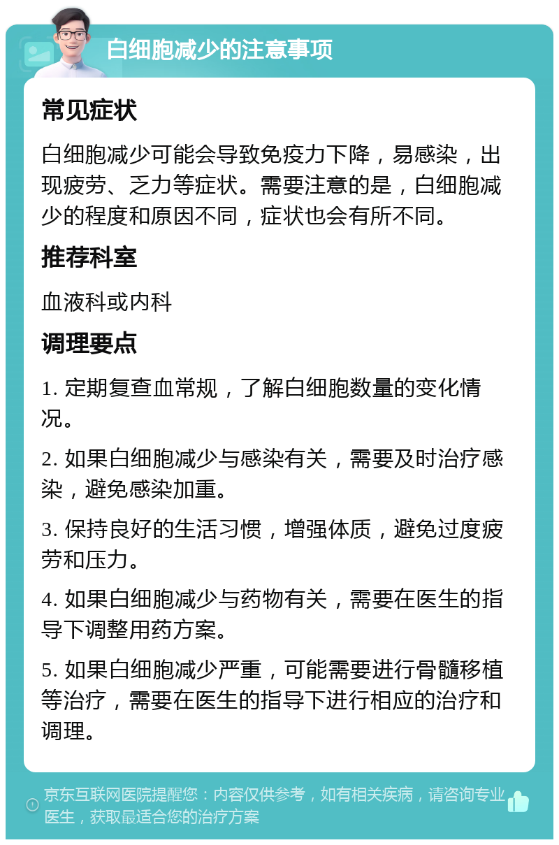 白细胞减少的注意事项 常见症状 白细胞减少可能会导致免疫力下降，易感染，出现疲劳、乏力等症状。需要注意的是，白细胞减少的程度和原因不同，症状也会有所不同。 推荐科室 血液科或内科 调理要点 1. 定期复查血常规，了解白细胞数量的变化情况。 2. 如果白细胞减少与感染有关，需要及时治疗感染，避免感染加重。 3. 保持良好的生活习惯，增强体质，避免过度疲劳和压力。 4. 如果白细胞减少与药物有关，需要在医生的指导下调整用药方案。 5. 如果白细胞减少严重，可能需要进行骨髓移植等治疗，需要在医生的指导下进行相应的治疗和调理。