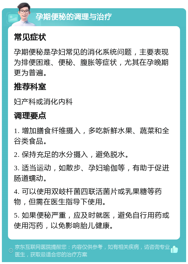 孕期便秘的调理与治疗 常见症状 孕期便秘是孕妇常见的消化系统问题，主要表现为排便困难、便秘、腹胀等症状，尤其在孕晚期更为普遍。 推荐科室 妇产科或消化内科 调理要点 1. 增加膳食纤维摄入，多吃新鲜水果、蔬菜和全谷类食品。 2. 保持充足的水分摄入，避免脱水。 3. 适当运动，如散步、孕妇瑜伽等，有助于促进肠道蠕动。 4. 可以使用双岐杆菌四联活菌片或乳果糖等药物，但需在医生指导下使用。 5. 如果便秘严重，应及时就医，避免自行用药或使用泻药，以免影响胎儿健康。