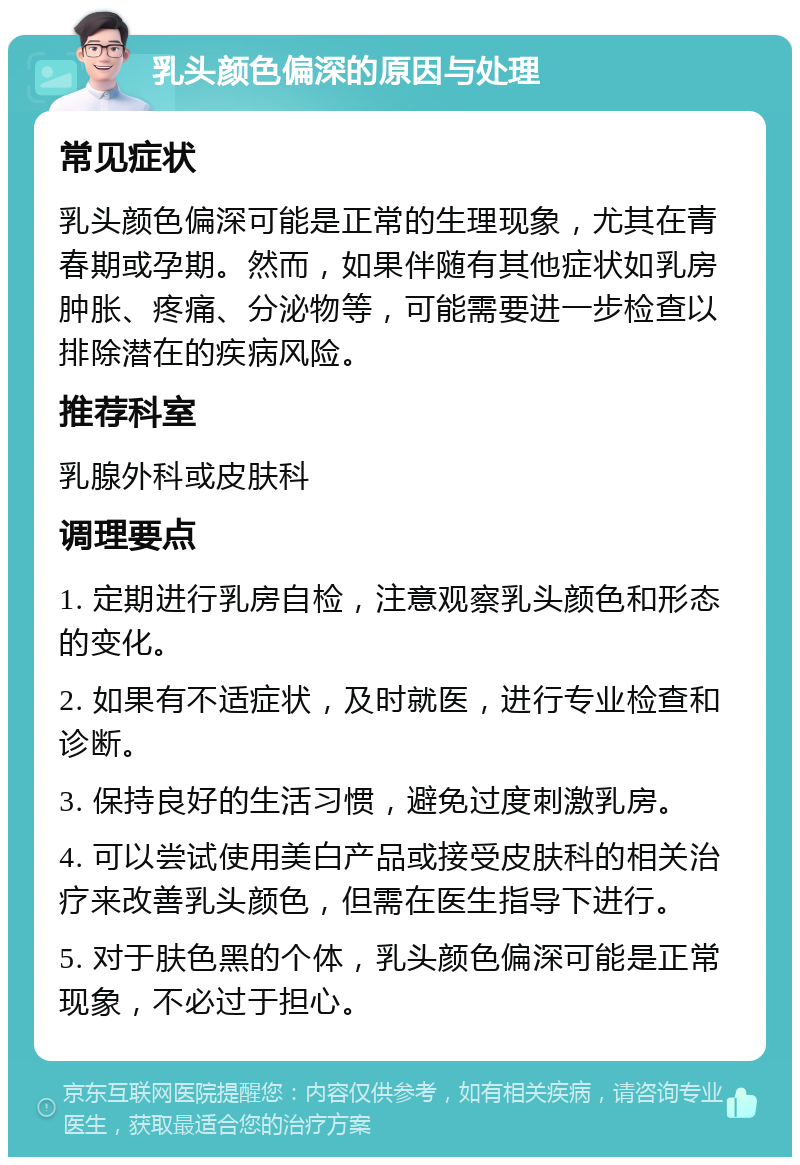 乳头颜色偏深的原因与处理 常见症状 乳头颜色偏深可能是正常的生理现象，尤其在青春期或孕期。然而，如果伴随有其他症状如乳房肿胀、疼痛、分泌物等，可能需要进一步检查以排除潜在的疾病风险。 推荐科室 乳腺外科或皮肤科 调理要点 1. 定期进行乳房自检，注意观察乳头颜色和形态的变化。 2. 如果有不适症状，及时就医，进行专业检查和诊断。 3. 保持良好的生活习惯，避免过度刺激乳房。 4. 可以尝试使用美白产品或接受皮肤科的相关治疗来改善乳头颜色，但需在医生指导下进行。 5. 对于肤色黑的个体，乳头颜色偏深可能是正常现象，不必过于担心。