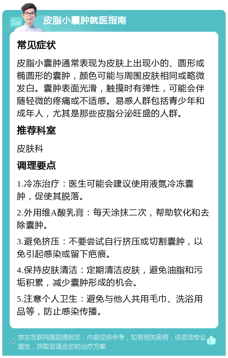 皮脂小囊肿就医指南 常见症状 皮脂小囊肿通常表现为皮肤上出现小的、圆形或椭圆形的囊肿，颜色可能与周围皮肤相同或略微发白。囊肿表面光滑，触摸时有弹性，可能会伴随轻微的疼痛或不适感。易感人群包括青少年和成年人，尤其是那些皮脂分泌旺盛的人群。 推荐科室 皮肤科 调理要点 1.冷冻治疗：医生可能会建议使用液氮冷冻囊肿，促使其脱落。 2.外用维A酸乳膏：每天涂抹二次，帮助软化和去除囊肿。 3.避免挤压：不要尝试自行挤压或切割囊肿，以免引起感染或留下疤痕。 4.保持皮肤清洁：定期清洁皮肤，避免油脂和污垢积累，减少囊肿形成的机会。 5.注意个人卫生：避免与他人共用毛巾、洗浴用品等，防止感染传播。