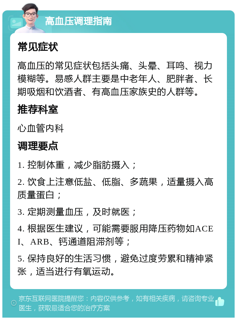 高血压调理指南 常见症状 高血压的常见症状包括头痛、头晕、耳鸣、视力模糊等。易感人群主要是中老年人、肥胖者、长期吸烟和饮酒者、有高血压家族史的人群等。 推荐科室 心血管内科 调理要点 1. 控制体重，减少脂肪摄入； 2. 饮食上注意低盐、低脂、多蔬果，适量摄入高质量蛋白； 3. 定期测量血压，及时就医； 4. 根据医生建议，可能需要服用降压药物如ACEI、ARB、钙通道阻滞剂等； 5. 保持良好的生活习惯，避免过度劳累和精神紧张，适当进行有氧运动。