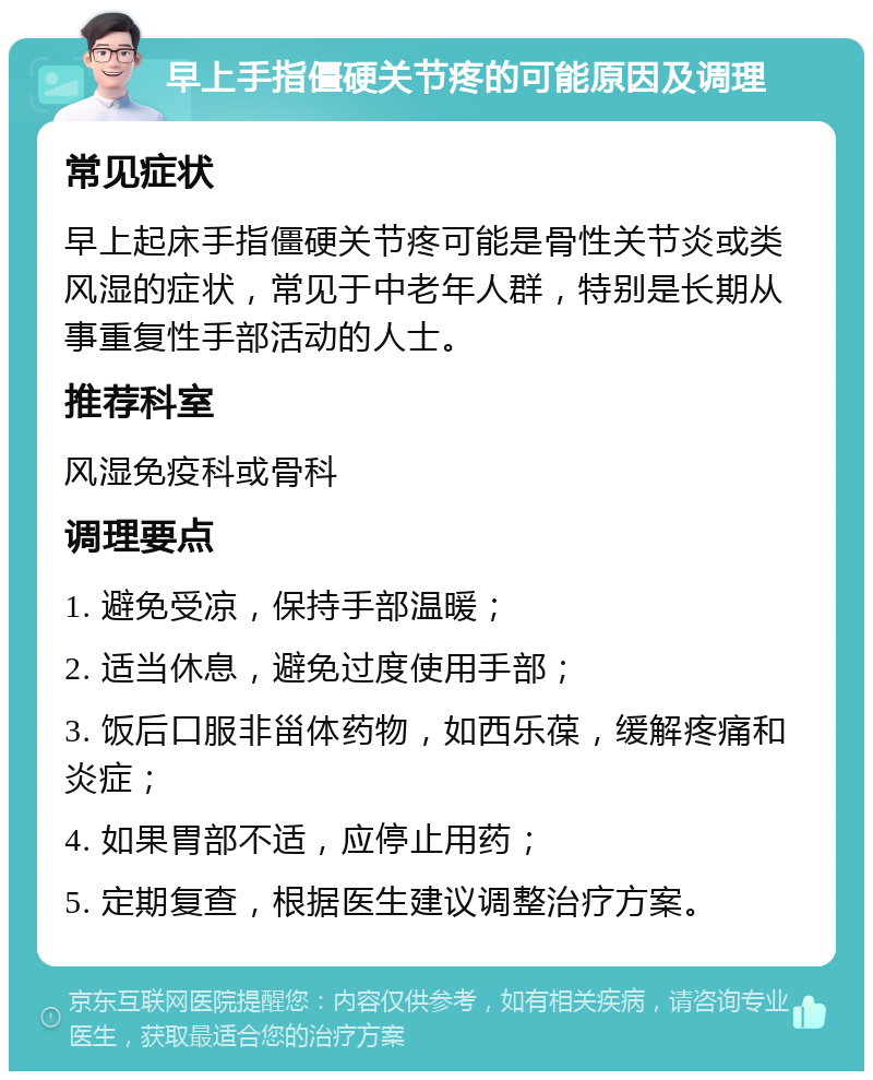 早上手指僵硬关节疼的可能原因及调理 常见症状 早上起床手指僵硬关节疼可能是骨性关节炎或类风湿的症状，常见于中老年人群，特别是长期从事重复性手部活动的人士。 推荐科室 风湿免疫科或骨科 调理要点 1. 避免受凉，保持手部温暖； 2. 适当休息，避免过度使用手部； 3. 饭后口服非甾体药物，如西乐葆，缓解疼痛和炎症； 4. 如果胃部不适，应停止用药； 5. 定期复查，根据医生建议调整治疗方案。