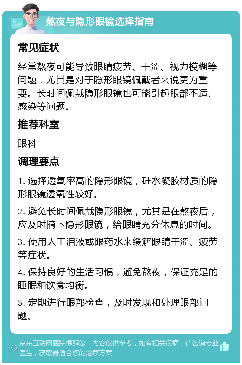 熬夜与隐形眼镜选择指南 常见症状 经常熬夜可能导致眼睛疲劳、干涩、视力模糊等问题，尤其是对于隐形眼镜佩戴者来说更为重要。长时间佩戴隐形眼镜也可能引起眼部不适、感染等问题。 推荐科室 眼科 调理要点 1. 选择透氧率高的隐形眼镜，硅水凝胶材质的隐形眼镜透氧性较好。 2. 避免长时间佩戴隐形眼镜，尤其是在熬夜后，应及时摘下隐形眼镜，给眼睛充分休息的时间。 3. 使用人工泪液或眼药水来缓解眼睛干涩、疲劳等症状。 4. 保持良好的生活习惯，避免熬夜，保证充足的睡眠和饮食均衡。 5. 定期进行眼部检查，及时发现和处理眼部问题。