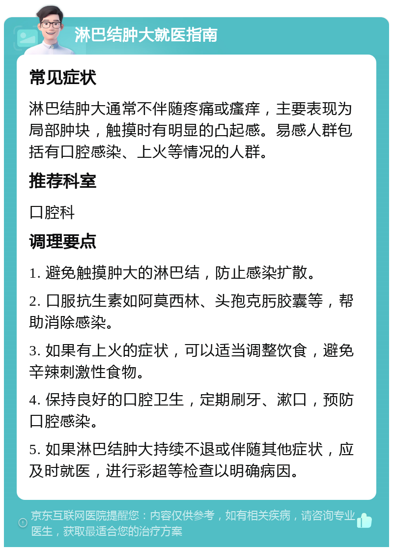 淋巴结肿大就医指南 常见症状 淋巴结肿大通常不伴随疼痛或瘙痒，主要表现为局部肿块，触摸时有明显的凸起感。易感人群包括有口腔感染、上火等情况的人群。 推荐科室 口腔科 调理要点 1. 避免触摸肿大的淋巴结，防止感染扩散。 2. 口服抗生素如阿莫西林、头孢克肟胶囊等，帮助消除感染。 3. 如果有上火的症状，可以适当调整饮食，避免辛辣刺激性食物。 4. 保持良好的口腔卫生，定期刷牙、漱口，预防口腔感染。 5. 如果淋巴结肿大持续不退或伴随其他症状，应及时就医，进行彩超等检查以明确病因。