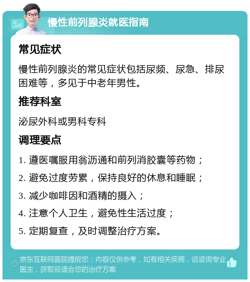 慢性前列腺炎就医指南 常见症状 慢性前列腺炎的常见症状包括尿频、尿急、排尿困难等，多见于中老年男性。 推荐科室 泌尿外科或男科专科 调理要点 1. 遵医嘱服用翁沥通和前列消胶囊等药物； 2. 避免过度劳累，保持良好的休息和睡眠； 3. 减少咖啡因和酒精的摄入； 4. 注意个人卫生，避免性生活过度； 5. 定期复查，及时调整治疗方案。