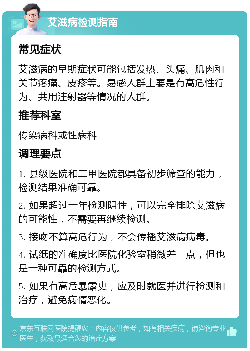 艾滋病检测指南 常见症状 艾滋病的早期症状可能包括发热、头痛、肌肉和关节疼痛、皮疹等。易感人群主要是有高危性行为、共用注射器等情况的人群。 推荐科室 传染病科或性病科 调理要点 1. 县级医院和二甲医院都具备初步筛查的能力，检测结果准确可靠。 2. 如果超过一年检测阴性，可以完全排除艾滋病的可能性，不需要再继续检测。 3. 接吻不算高危行为，不会传播艾滋病病毒。 4. 试纸的准确度比医院化验室稍微差一点，但也是一种可靠的检测方式。 5. 如果有高危暴露史，应及时就医并进行检测和治疗，避免病情恶化。