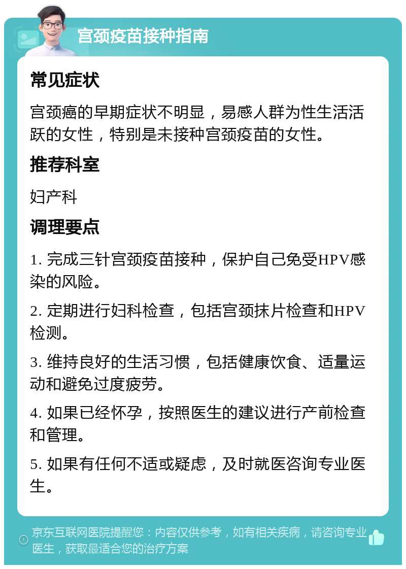 宫颈疫苗接种指南 常见症状 宫颈癌的早期症状不明显，易感人群为性生活活跃的女性，特别是未接种宫颈疫苗的女性。 推荐科室 妇产科 调理要点 1. 完成三针宫颈疫苗接种，保护自己免受HPV感染的风险。 2. 定期进行妇科检查，包括宫颈抹片检查和HPV检测。 3. 维持良好的生活习惯，包括健康饮食、适量运动和避免过度疲劳。 4. 如果已经怀孕，按照医生的建议进行产前检查和管理。 5. 如果有任何不适或疑虑，及时就医咨询专业医生。