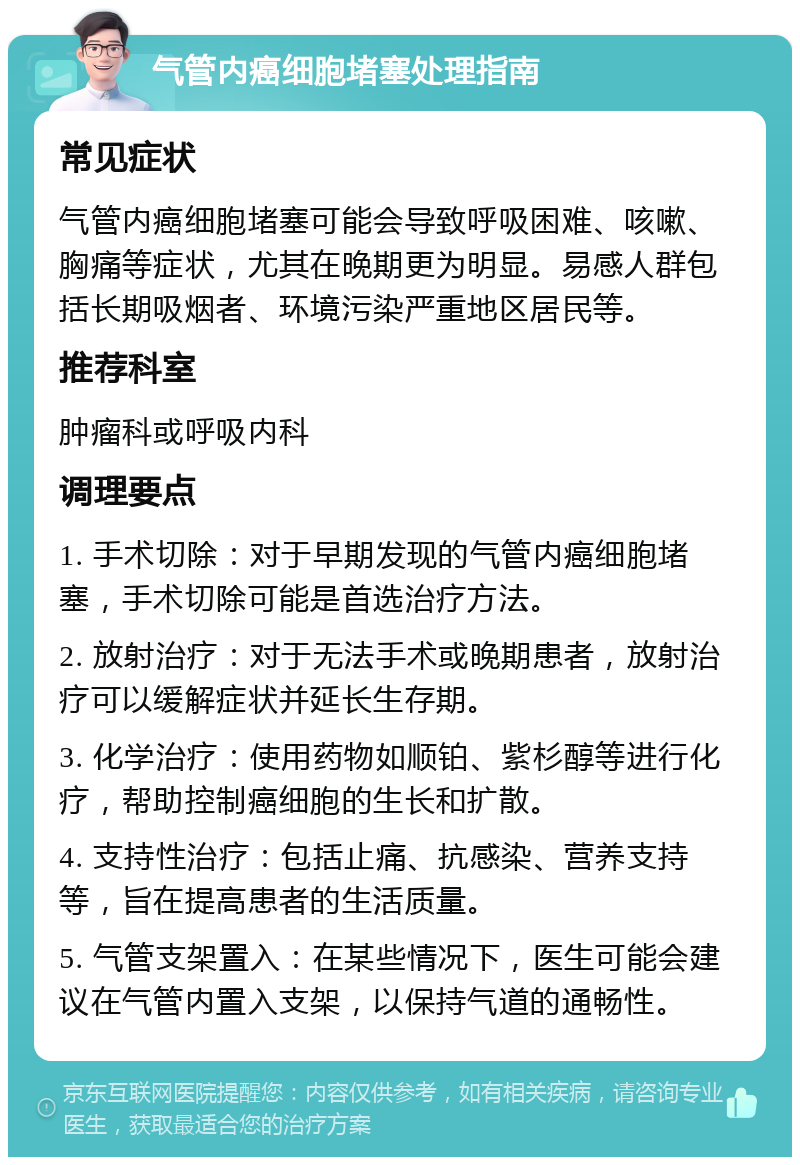 气管内癌细胞堵塞处理指南 常见症状 气管内癌细胞堵塞可能会导致呼吸困难、咳嗽、胸痛等症状，尤其在晚期更为明显。易感人群包括长期吸烟者、环境污染严重地区居民等。 推荐科室 肿瘤科或呼吸内科 调理要点 1. 手术切除：对于早期发现的气管内癌细胞堵塞，手术切除可能是首选治疗方法。 2. 放射治疗：对于无法手术或晚期患者，放射治疗可以缓解症状并延长生存期。 3. 化学治疗：使用药物如顺铂、紫杉醇等进行化疗，帮助控制癌细胞的生长和扩散。 4. 支持性治疗：包括止痛、抗感染、营养支持等，旨在提高患者的生活质量。 5. 气管支架置入：在某些情况下，医生可能会建议在气管内置入支架，以保持气道的通畅性。