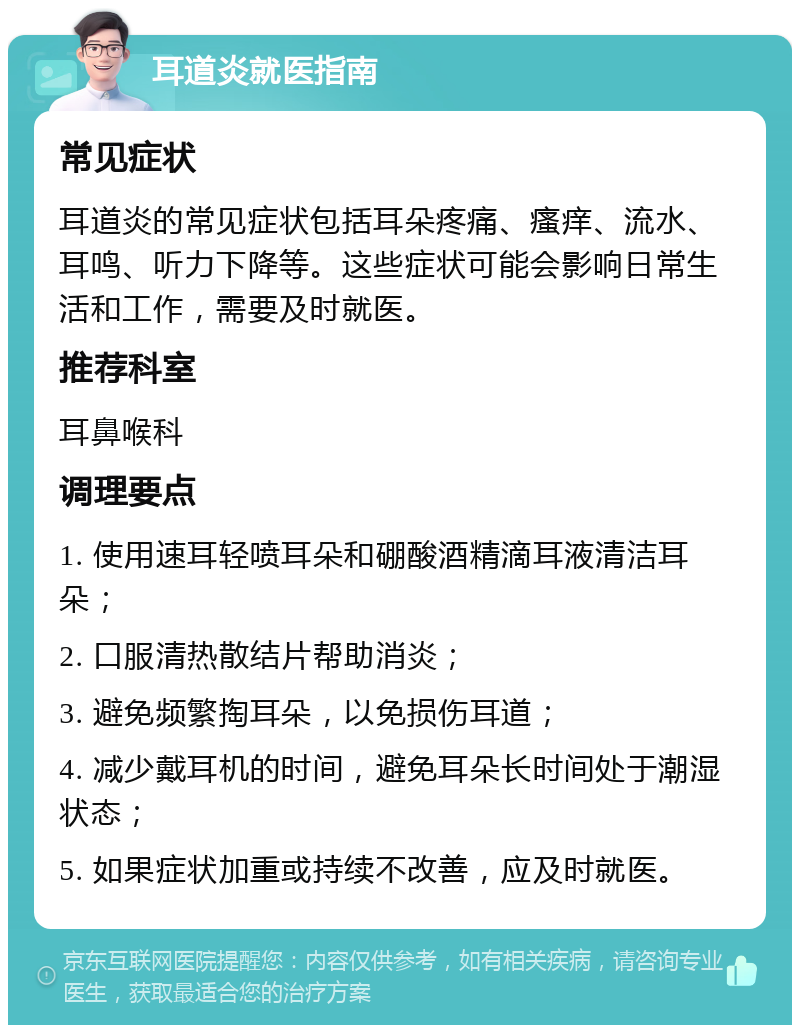 耳道炎就医指南 常见症状 耳道炎的常见症状包括耳朵疼痛、瘙痒、流水、耳鸣、听力下降等。这些症状可能会影响日常生活和工作，需要及时就医。 推荐科室 耳鼻喉科 调理要点 1. 使用速耳轻喷耳朵和硼酸酒精滴耳液清洁耳朵； 2. 口服清热散结片帮助消炎； 3. 避免频繁掏耳朵，以免损伤耳道； 4. 减少戴耳机的时间，避免耳朵长时间处于潮湿状态； 5. 如果症状加重或持续不改善，应及时就医。