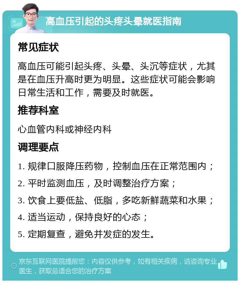 高血压引起的头疼头晕就医指南 常见症状 高血压可能引起头疼、头晕、头沉等症状，尤其是在血压升高时更为明显。这些症状可能会影响日常生活和工作，需要及时就医。 推荐科室 心血管内科或神经内科 调理要点 1. 规律口服降压药物，控制血压在正常范围内； 2. 平时监测血压，及时调整治疗方案； 3. 饮食上要低盐、低脂，多吃新鲜蔬菜和水果； 4. 适当运动，保持良好的心态； 5. 定期复查，避免并发症的发生。