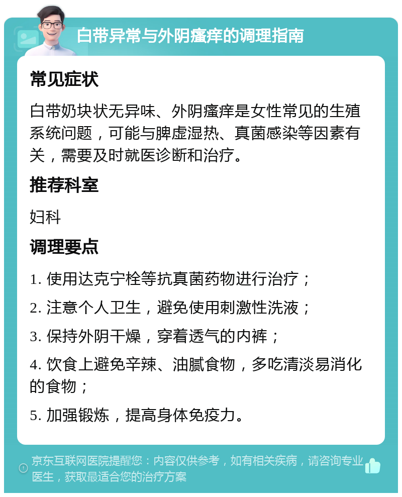 白带异常与外阴瘙痒的调理指南 常见症状 白带奶块状无异味、外阴瘙痒是女性常见的生殖系统问题，可能与脾虚湿热、真菌感染等因素有关，需要及时就医诊断和治疗。 推荐科室 妇科 调理要点 1. 使用达克宁栓等抗真菌药物进行治疗； 2. 注意个人卫生，避免使用刺激性洗液； 3. 保持外阴干燥，穿着透气的内裤； 4. 饮食上避免辛辣、油腻食物，多吃清淡易消化的食物； 5. 加强锻炼，提高身体免疫力。