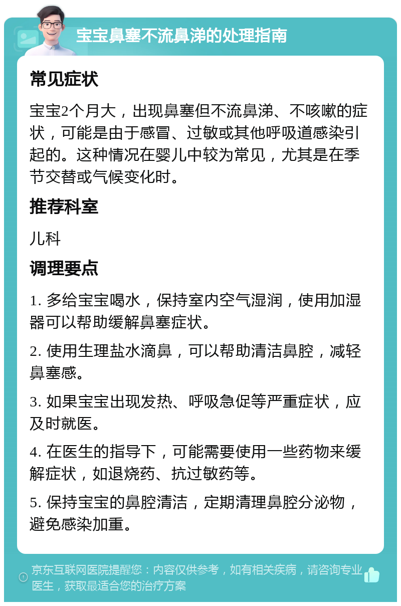 宝宝鼻塞不流鼻涕的处理指南 常见症状 宝宝2个月大，出现鼻塞但不流鼻涕、不咳嗽的症状，可能是由于感冒、过敏或其他呼吸道感染引起的。这种情况在婴儿中较为常见，尤其是在季节交替或气候变化时。 推荐科室 儿科 调理要点 1. 多给宝宝喝水，保持室内空气湿润，使用加湿器可以帮助缓解鼻塞症状。 2. 使用生理盐水滴鼻，可以帮助清洁鼻腔，减轻鼻塞感。 3. 如果宝宝出现发热、呼吸急促等严重症状，应及时就医。 4. 在医生的指导下，可能需要使用一些药物来缓解症状，如退烧药、抗过敏药等。 5. 保持宝宝的鼻腔清洁，定期清理鼻腔分泌物，避免感染加重。