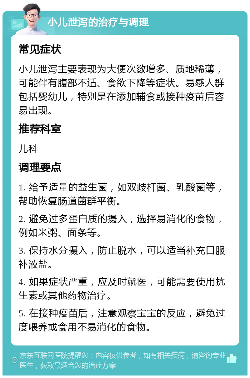 小儿泄泻的治疗与调理 常见症状 小儿泄泻主要表现为大便次数增多、质地稀薄，可能伴有腹部不适、食欲下降等症状。易感人群包括婴幼儿，特别是在添加辅食或接种疫苗后容易出现。 推荐科室 儿科 调理要点 1. 给予适量的益生菌，如双歧杆菌、乳酸菌等，帮助恢复肠道菌群平衡。 2. 避免过多蛋白质的摄入，选择易消化的食物，例如米粥、面条等。 3. 保持水分摄入，防止脱水，可以适当补充口服补液盐。 4. 如果症状严重，应及时就医，可能需要使用抗生素或其他药物治疗。 5. 在接种疫苗后，注意观察宝宝的反应，避免过度喂养或食用不易消化的食物。