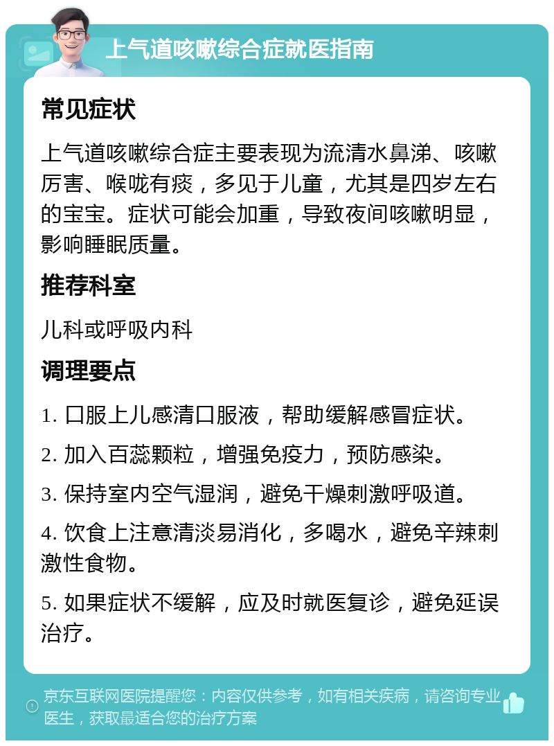 上气道咳嗽综合症就医指南 常见症状 上气道咳嗽综合症主要表现为流清水鼻涕、咳嗽厉害、喉咙有痰，多见于儿童，尤其是四岁左右的宝宝。症状可能会加重，导致夜间咳嗽明显，影响睡眠质量。 推荐科室 儿科或呼吸内科 调理要点 1. 口服上儿感清口服液，帮助缓解感冒症状。 2. 加入百蕊颗粒，增强免疫力，预防感染。 3. 保持室内空气湿润，避免干燥刺激呼吸道。 4. 饮食上注意清淡易消化，多喝水，避免辛辣刺激性食物。 5. 如果症状不缓解，应及时就医复诊，避免延误治疗。