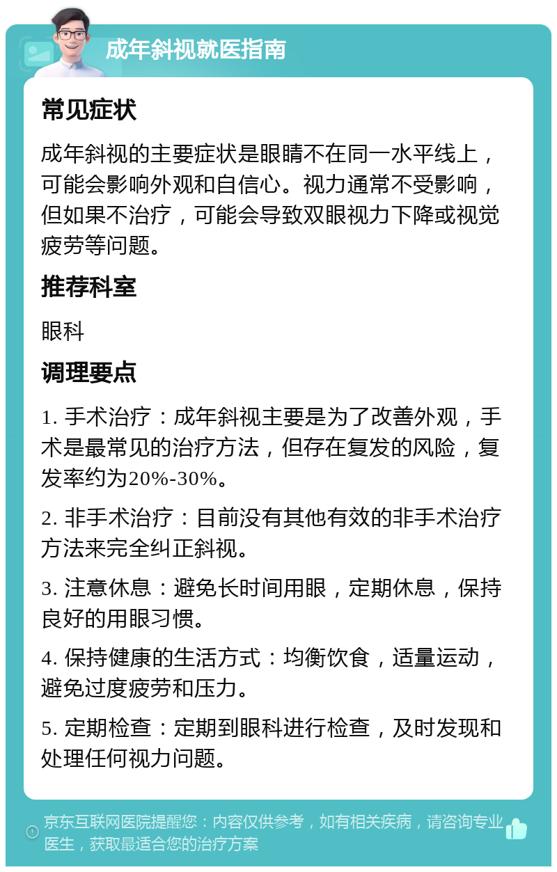 成年斜视就医指南 常见症状 成年斜视的主要症状是眼睛不在同一水平线上，可能会影响外观和自信心。视力通常不受影响，但如果不治疗，可能会导致双眼视力下降或视觉疲劳等问题。 推荐科室 眼科 调理要点 1. 手术治疗：成年斜视主要是为了改善外观，手术是最常见的治疗方法，但存在复发的风险，复发率约为20%-30%。 2. 非手术治疗：目前没有其他有效的非手术治疗方法来完全纠正斜视。 3. 注意休息：避免长时间用眼，定期休息，保持良好的用眼习惯。 4. 保持健康的生活方式：均衡饮食，适量运动，避免过度疲劳和压力。 5. 定期检查：定期到眼科进行检查，及时发现和处理任何视力问题。