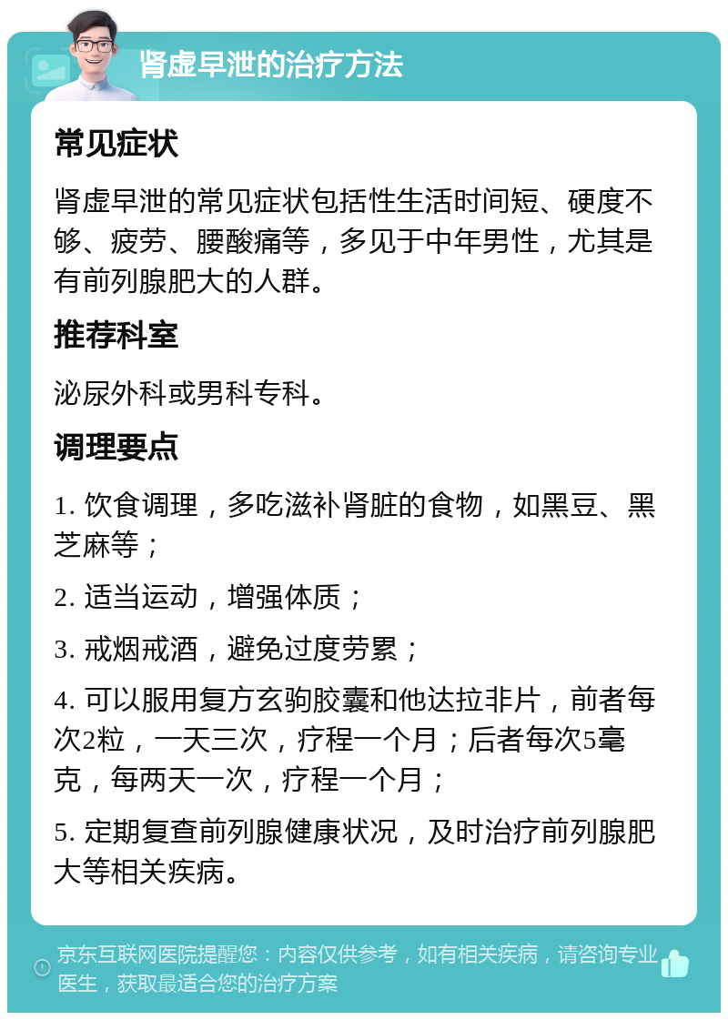 肾虚早泄的治疗方法 常见症状 肾虚早泄的常见症状包括性生活时间短、硬度不够、疲劳、腰酸痛等，多见于中年男性，尤其是有前列腺肥大的人群。 推荐科室 泌尿外科或男科专科。 调理要点 1. 饮食调理，多吃滋补肾脏的食物，如黑豆、黑芝麻等； 2. 适当运动，增强体质； 3. 戒烟戒酒，避免过度劳累； 4. 可以服用复方玄驹胶囊和他达拉非片，前者每次2粒，一天三次，疗程一个月；后者每次5毫克，每两天一次，疗程一个月； 5. 定期复查前列腺健康状况，及时治疗前列腺肥大等相关疾病。