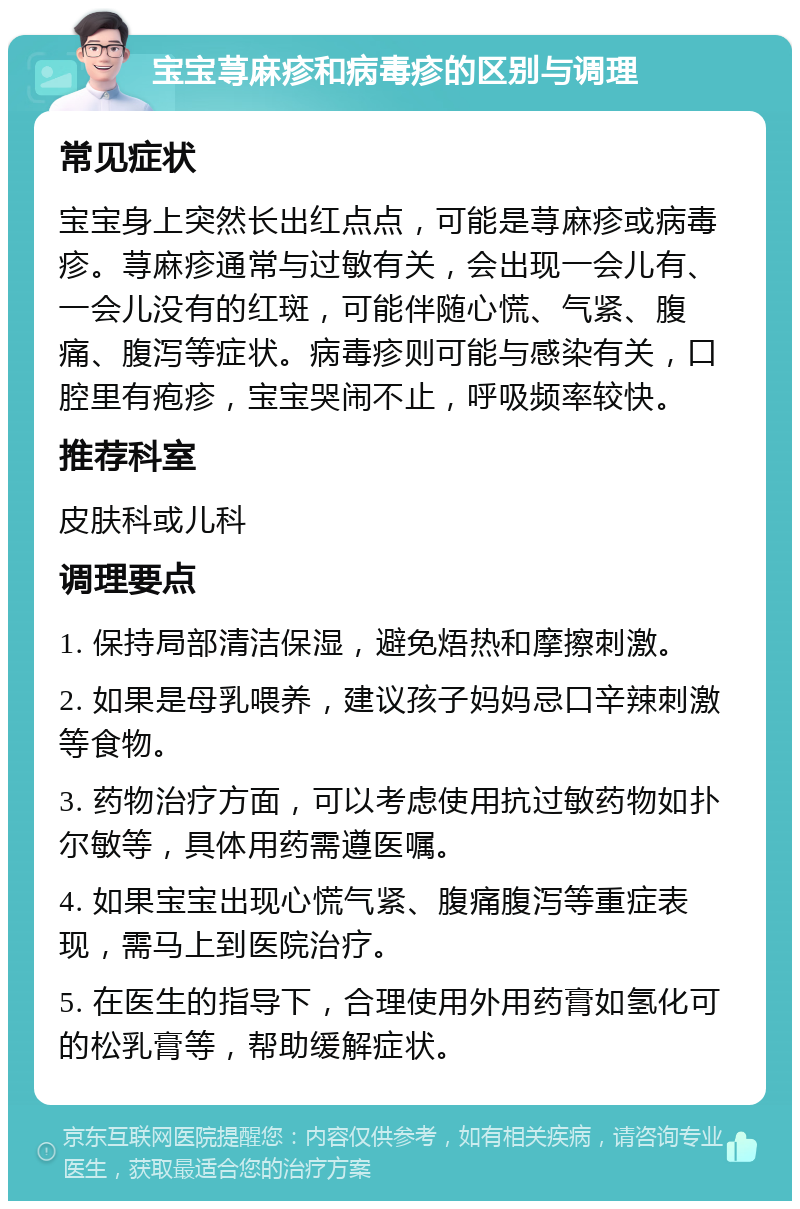 宝宝荨麻疹和病毒疹的区别与调理 常见症状 宝宝身上突然长出红点点，可能是荨麻疹或病毒疹。荨麻疹通常与过敏有关，会出现一会儿有、一会儿没有的红斑，可能伴随心慌、气紧、腹痛、腹泻等症状。病毒疹则可能与感染有关，口腔里有疱疹，宝宝哭闹不止，呼吸频率较快。 推荐科室 皮肤科或儿科 调理要点 1. 保持局部清洁保湿，避免焐热和摩擦刺激。 2. 如果是母乳喂养，建议孩子妈妈忌口辛辣刺激等食物。 3. 药物治疗方面，可以考虑使用抗过敏药物如扑尔敏等，具体用药需遵医嘱。 4. 如果宝宝出现心慌气紧、腹痛腹泻等重症表现，需马上到医院治疗。 5. 在医生的指导下，合理使用外用药膏如氢化可的松乳膏等，帮助缓解症状。