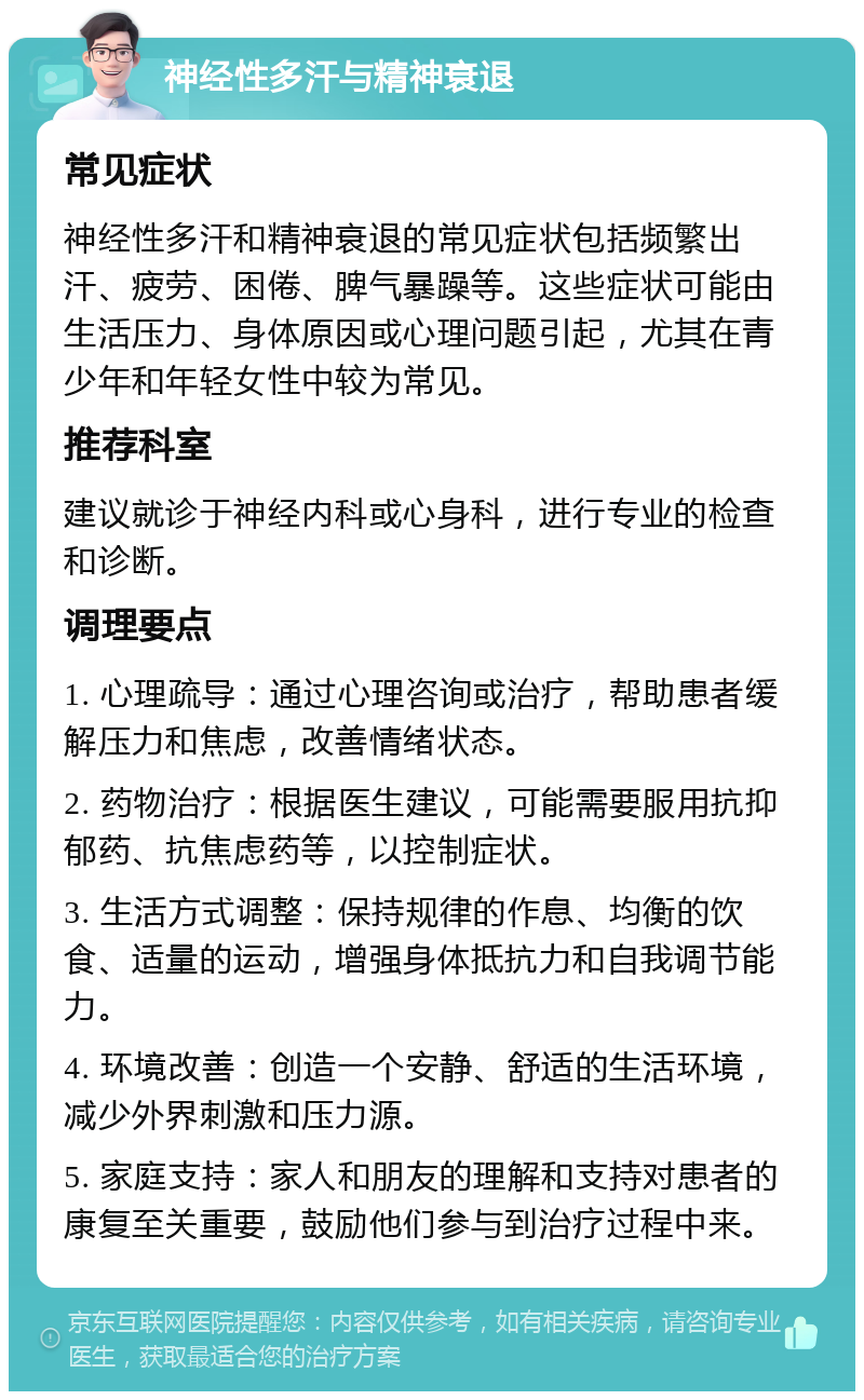 神经性多汗与精神衰退 常见症状 神经性多汗和精神衰退的常见症状包括频繁出汗、疲劳、困倦、脾气暴躁等。这些症状可能由生活压力、身体原因或心理问题引起，尤其在青少年和年轻女性中较为常见。 推荐科室 建议就诊于神经内科或心身科，进行专业的检查和诊断。 调理要点 1. 心理疏导：通过心理咨询或治疗，帮助患者缓解压力和焦虑，改善情绪状态。 2. 药物治疗：根据医生建议，可能需要服用抗抑郁药、抗焦虑药等，以控制症状。 3. 生活方式调整：保持规律的作息、均衡的饮食、适量的运动，增强身体抵抗力和自我调节能力。 4. 环境改善：创造一个安静、舒适的生活环境，减少外界刺激和压力源。 5. 家庭支持：家人和朋友的理解和支持对患者的康复至关重要，鼓励他们参与到治疗过程中来。